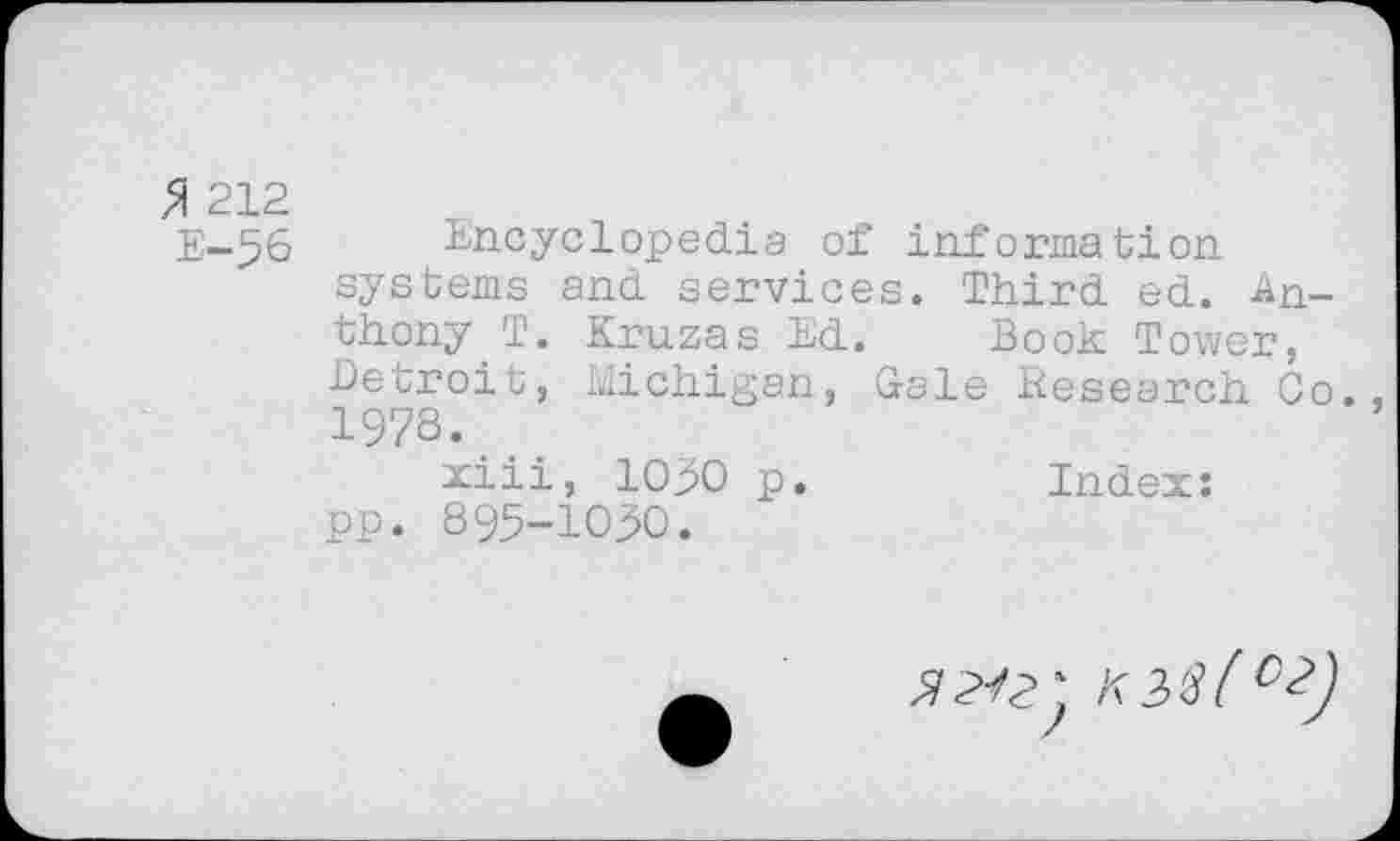 ﻿$ 212
E-56 Encyclopedia of information systems and services. Third ed. Anthony T. Kruzas Ed. Book Tower, Detroit, Michigan, Gale Research Go. 1978.
xiii, 1090 p.	Index:
pp. 895-1030.